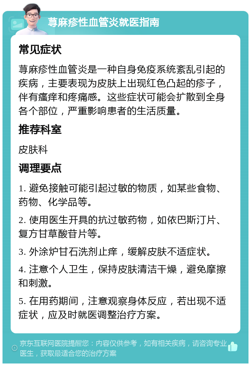 荨麻疹性血管炎就医指南 常见症状 荨麻疹性血管炎是一种自身免疫系统紊乱引起的疾病，主要表现为皮肤上出现红色凸起的疹子，伴有瘙痒和疼痛感。这些症状可能会扩散到全身各个部位，严重影响患者的生活质量。 推荐科室 皮肤科 调理要点 1. 避免接触可能引起过敏的物质，如某些食物、药物、化学品等。 2. 使用医生开具的抗过敏药物，如依巴斯汀片、复方甘草酸苷片等。 3. 外涂炉甘石洗剂止痒，缓解皮肤不适症状。 4. 注意个人卫生，保持皮肤清洁干燥，避免摩擦和刺激。 5. 在用药期间，注意观察身体反应，若出现不适症状，应及时就医调整治疗方案。