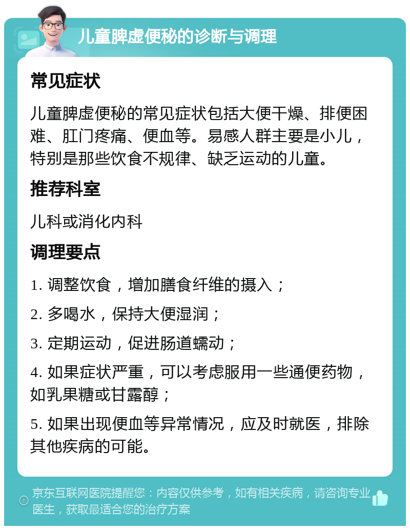 儿童脾虚便秘的诊断与调理 常见症状 儿童脾虚便秘的常见症状包括大便干燥、排便困难、肛门疼痛、便血等。易感人群主要是小儿，特别是那些饮食不规律、缺乏运动的儿童。 推荐科室 儿科或消化内科 调理要点 1. 调整饮食，增加膳食纤维的摄入； 2. 多喝水，保持大便湿润； 3. 定期运动，促进肠道蠕动； 4. 如果症状严重，可以考虑服用一些通便药物，如乳果糖或甘露醇； 5. 如果出现便血等异常情况，应及时就医，排除其他疾病的可能。