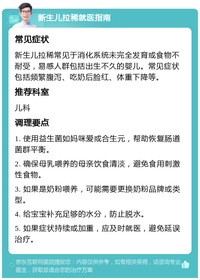 新生儿拉稀就医指南 常见症状 新生儿拉稀常见于消化系统未完全发育或食物不耐受，易感人群包括出生不久的婴儿。常见症状包括频繁腹泻、吃奶后脸红、体重下降等。 推荐科室 儿科 调理要点 1. 使用益生菌如妈咪爱或合生元，帮助恢复肠道菌群平衡。 2. 确保母乳喂养的母亲饮食清淡，避免食用刺激性食物。 3. 如果是奶粉喂养，可能需要更换奶粉品牌或类型。 4. 给宝宝补充足够的水分，防止脱水。 5. 如果症状持续或加重，应及时就医，避免延误治疗。