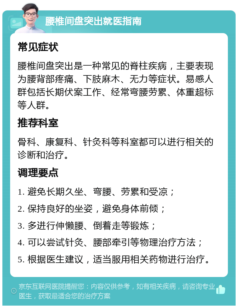 腰椎间盘突出就医指南 常见症状 腰椎间盘突出是一种常见的脊柱疾病，主要表现为腰背部疼痛、下肢麻木、无力等症状。易感人群包括长期伏案工作、经常弯腰劳累、体重超标等人群。 推荐科室 骨科、康复科、针灸科等科室都可以进行相关的诊断和治疗。 调理要点 1. 避免长期久坐、弯腰、劳累和受凉； 2. 保持良好的坐姿，避免身体前倾； 3. 多进行伸懒腰、倒着走等锻炼； 4. 可以尝试针灸、腰部牵引等物理治疗方法； 5. 根据医生建议，适当服用相关药物进行治疗。