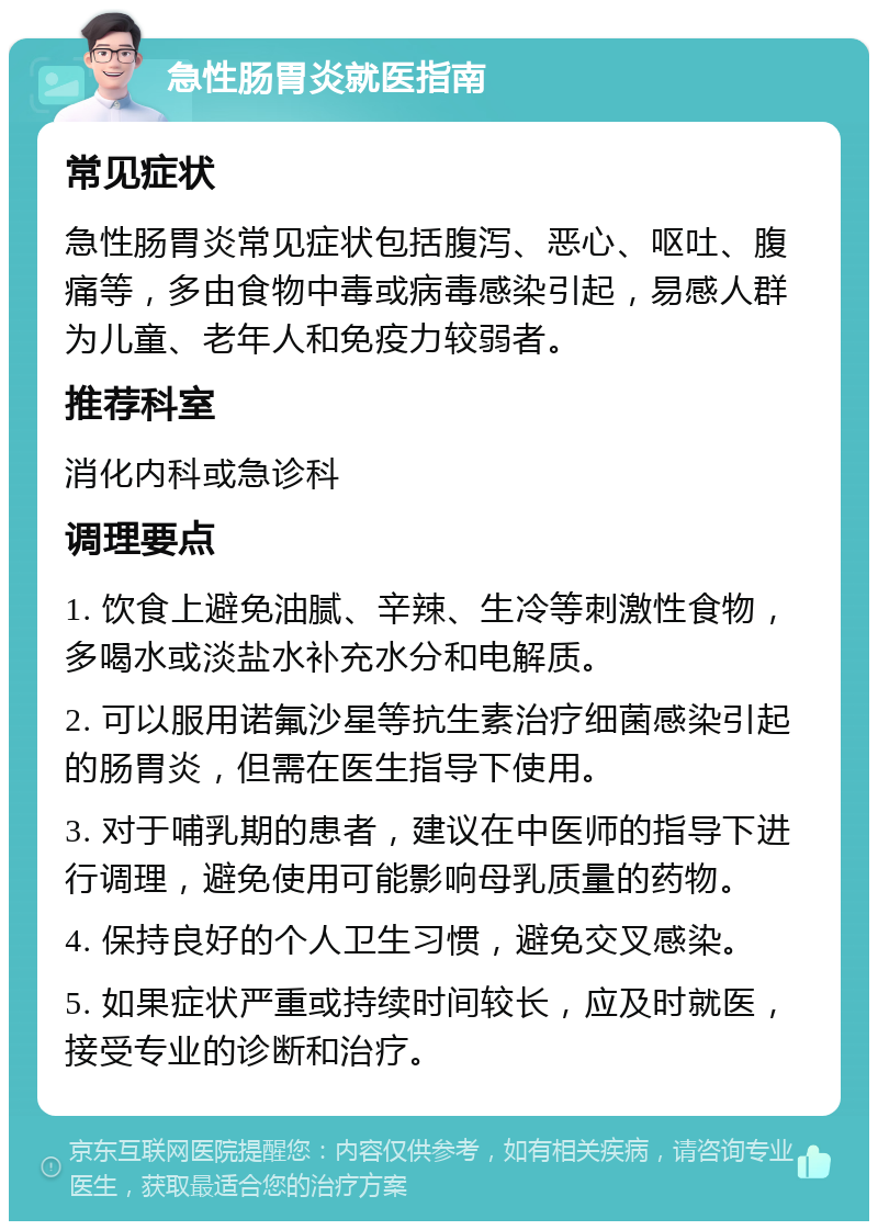 急性肠胃炎就医指南 常见症状 急性肠胃炎常见症状包括腹泻、恶心、呕吐、腹痛等，多由食物中毒或病毒感染引起，易感人群为儿童、老年人和免疫力较弱者。 推荐科室 消化内科或急诊科 调理要点 1. 饮食上避免油腻、辛辣、生冷等刺激性食物，多喝水或淡盐水补充水分和电解质。 2. 可以服用诺氟沙星等抗生素治疗细菌感染引起的肠胃炎，但需在医生指导下使用。 3. 对于哺乳期的患者，建议在中医师的指导下进行调理，避免使用可能影响母乳质量的药物。 4. 保持良好的个人卫生习惯，避免交叉感染。 5. 如果症状严重或持续时间较长，应及时就医，接受专业的诊断和治疗。