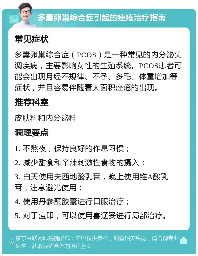 多囊卵巢综合症引起的痤疮治疗指南 常见症状 多囊卵巢综合症（PCOS）是一种常见的内分泌失调疾病，主要影响女性的生殖系统。PCOS患者可能会出现月经不规律、不孕、多毛、体重增加等症状，并且容易伴随着大面积痤疮的出现。 推荐科室 皮肤科和内分泌科 调理要点 1. 不熬夜，保持良好的作息习惯； 2. 减少甜食和辛辣刺激性食物的摄入； 3. 白天使用夫西地酸乳膏，晚上使用维A酸乳膏，注意避光使用； 4. 使用丹参酮胶囊进行口服治疗； 5. 对于痘印，可以使用喜辽妥进行局部治疗。