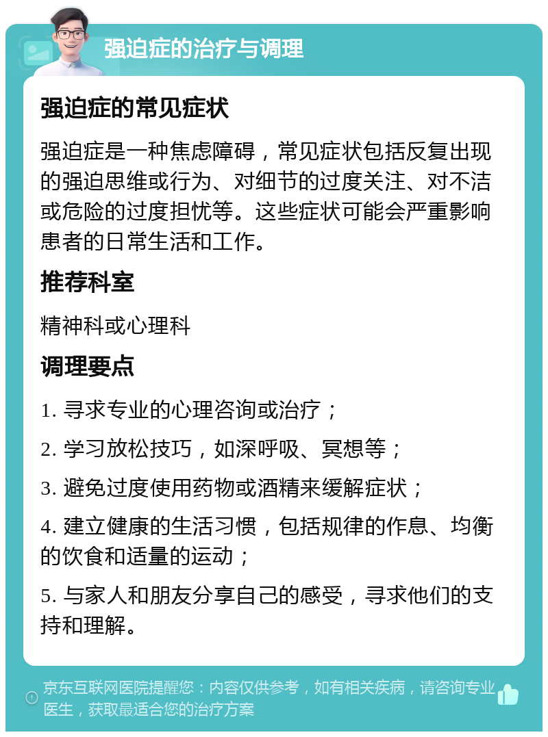 强迫症的治疗与调理 强迫症的常见症状 强迫症是一种焦虑障碍，常见症状包括反复出现的强迫思维或行为、对细节的过度关注、对不洁或危险的过度担忧等。这些症状可能会严重影响患者的日常生活和工作。 推荐科室 精神科或心理科 调理要点 1. 寻求专业的心理咨询或治疗； 2. 学习放松技巧，如深呼吸、冥想等； 3. 避免过度使用药物或酒精来缓解症状； 4. 建立健康的生活习惯，包括规律的作息、均衡的饮食和适量的运动； 5. 与家人和朋友分享自己的感受，寻求他们的支持和理解。