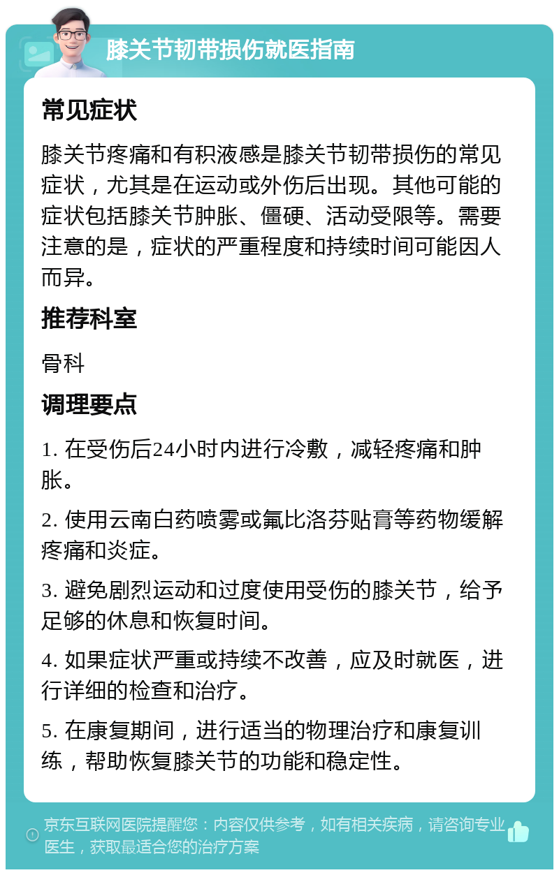 膝关节韧带损伤就医指南 常见症状 膝关节疼痛和有积液感是膝关节韧带损伤的常见症状，尤其是在运动或外伤后出现。其他可能的症状包括膝关节肿胀、僵硬、活动受限等。需要注意的是，症状的严重程度和持续时间可能因人而异。 推荐科室 骨科 调理要点 1. 在受伤后24小时内进行冷敷，减轻疼痛和肿胀。 2. 使用云南白药喷雾或氟比洛芬贴膏等药物缓解疼痛和炎症。 3. 避免剧烈运动和过度使用受伤的膝关节，给予足够的休息和恢复时间。 4. 如果症状严重或持续不改善，应及时就医，进行详细的检查和治疗。 5. 在康复期间，进行适当的物理治疗和康复训练，帮助恢复膝关节的功能和稳定性。