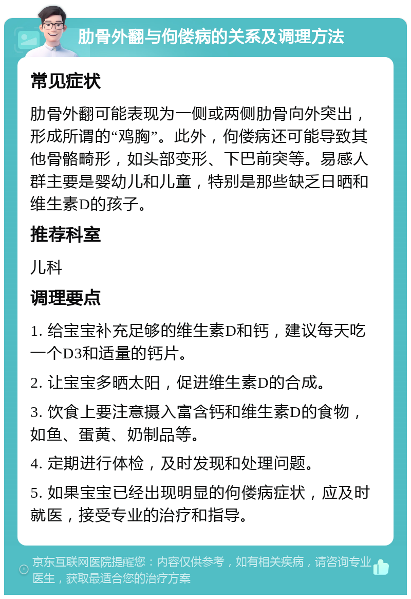 肋骨外翻与佝偻病的关系及调理方法 常见症状 肋骨外翻可能表现为一侧或两侧肋骨向外突出，形成所谓的“鸡胸”。此外，佝偻病还可能导致其他骨骼畸形，如头部变形、下巴前突等。易感人群主要是婴幼儿和儿童，特别是那些缺乏日晒和维生素D的孩子。 推荐科室 儿科 调理要点 1. 给宝宝补充足够的维生素D和钙，建议每天吃一个D3和适量的钙片。 2. 让宝宝多晒太阳，促进维生素D的合成。 3. 饮食上要注意摄入富含钙和维生素D的食物，如鱼、蛋黄、奶制品等。 4. 定期进行体检，及时发现和处理问题。 5. 如果宝宝已经出现明显的佝偻病症状，应及时就医，接受专业的治疗和指导。