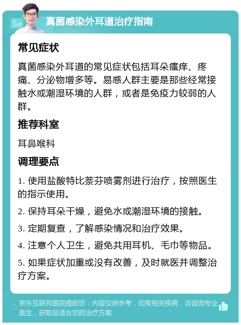 真菌感染外耳道治疗指南 常见症状 真菌感染外耳道的常见症状包括耳朵瘙痒、疼痛、分泌物增多等。易感人群主要是那些经常接触水或潮湿环境的人群，或者是免疫力较弱的人群。 推荐科室 耳鼻喉科 调理要点 1. 使用盐酸特比萘芬喷雾剂进行治疗，按照医生的指示使用。 2. 保持耳朵干燥，避免水或潮湿环境的接触。 3. 定期复查，了解感染情况和治疗效果。 4. 注意个人卫生，避免共用耳机、毛巾等物品。 5. 如果症状加重或没有改善，及时就医并调整治疗方案。