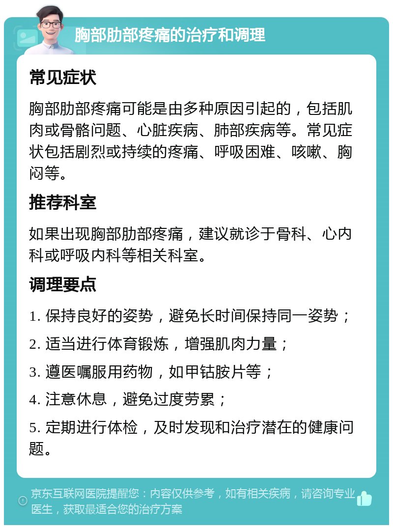 胸部肋部疼痛的治疗和调理 常见症状 胸部肋部疼痛可能是由多种原因引起的，包括肌肉或骨骼问题、心脏疾病、肺部疾病等。常见症状包括剧烈或持续的疼痛、呼吸困难、咳嗽、胸闷等。 推荐科室 如果出现胸部肋部疼痛，建议就诊于骨科、心内科或呼吸内科等相关科室。 调理要点 1. 保持良好的姿势，避免长时间保持同一姿势； 2. 适当进行体育锻炼，增强肌肉力量； 3. 遵医嘱服用药物，如甲钴胺片等； 4. 注意休息，避免过度劳累； 5. 定期进行体检，及时发现和治疗潜在的健康问题。