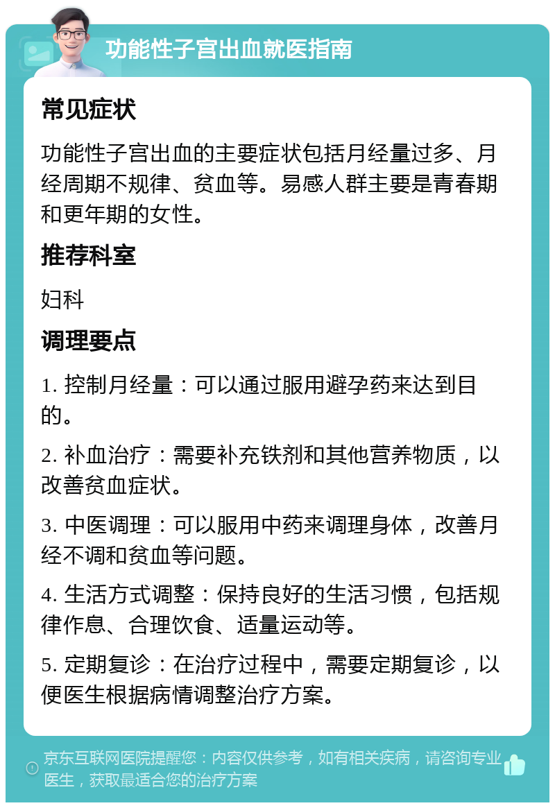 功能性子宫出血就医指南 常见症状 功能性子宫出血的主要症状包括月经量过多、月经周期不规律、贫血等。易感人群主要是青春期和更年期的女性。 推荐科室 妇科 调理要点 1. 控制月经量：可以通过服用避孕药来达到目的。 2. 补血治疗：需要补充铁剂和其他营养物质，以改善贫血症状。 3. 中医调理：可以服用中药来调理身体，改善月经不调和贫血等问题。 4. 生活方式调整：保持良好的生活习惯，包括规律作息、合理饮食、适量运动等。 5. 定期复诊：在治疗过程中，需要定期复诊，以便医生根据病情调整治疗方案。