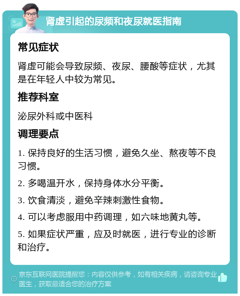 肾虚引起的尿频和夜尿就医指南 常见症状 肾虚可能会导致尿频、夜尿、腰酸等症状，尤其是在年轻人中较为常见。 推荐科室 泌尿外科或中医科 调理要点 1. 保持良好的生活习惯，避免久坐、熬夜等不良习惯。 2. 多喝温开水，保持身体水分平衡。 3. 饮食清淡，避免辛辣刺激性食物。 4. 可以考虑服用中药调理，如六味地黄丸等。 5. 如果症状严重，应及时就医，进行专业的诊断和治疗。