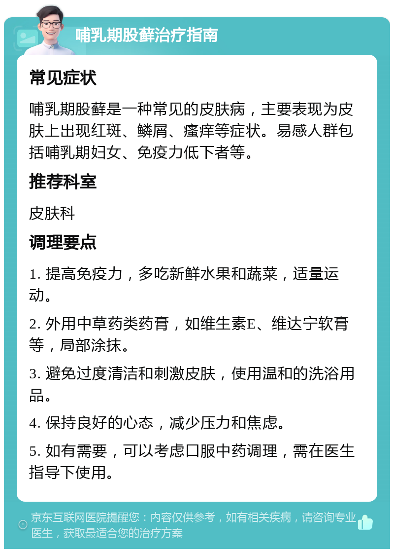 哺乳期股藓治疗指南 常见症状 哺乳期股藓是一种常见的皮肤病，主要表现为皮肤上出现红斑、鳞屑、瘙痒等症状。易感人群包括哺乳期妇女、免疫力低下者等。 推荐科室 皮肤科 调理要点 1. 提高免疫力，多吃新鲜水果和蔬菜，适量运动。 2. 外用中草药类药膏，如维生素E、维达宁软膏等，局部涂抹。 3. 避免过度清洁和刺激皮肤，使用温和的洗浴用品。 4. 保持良好的心态，减少压力和焦虑。 5. 如有需要，可以考虑口服中药调理，需在医生指导下使用。