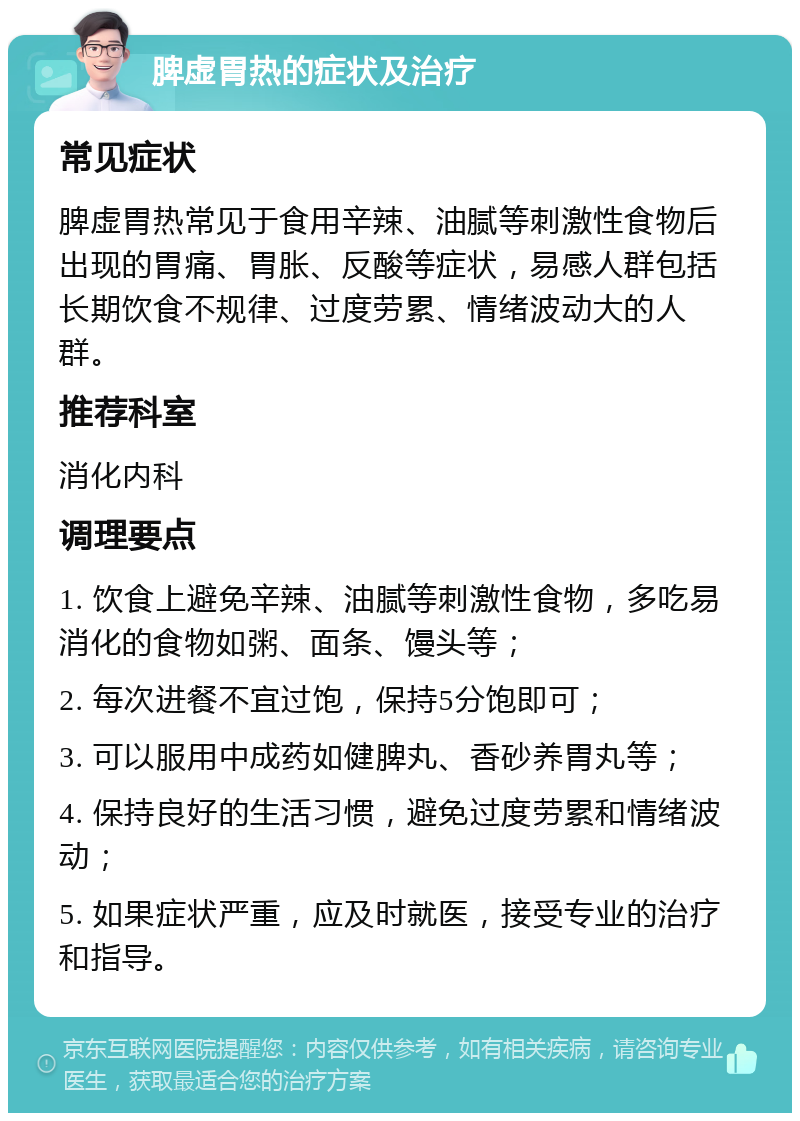 脾虚胃热的症状及治疗 常见症状 脾虚胃热常见于食用辛辣、油腻等刺激性食物后出现的胃痛、胃胀、反酸等症状，易感人群包括长期饮食不规律、过度劳累、情绪波动大的人群。 推荐科室 消化内科 调理要点 1. 饮食上避免辛辣、油腻等刺激性食物，多吃易消化的食物如粥、面条、馒头等； 2. 每次进餐不宜过饱，保持5分饱即可； 3. 可以服用中成药如健脾丸、香砂养胃丸等； 4. 保持良好的生活习惯，避免过度劳累和情绪波动； 5. 如果症状严重，应及时就医，接受专业的治疗和指导。