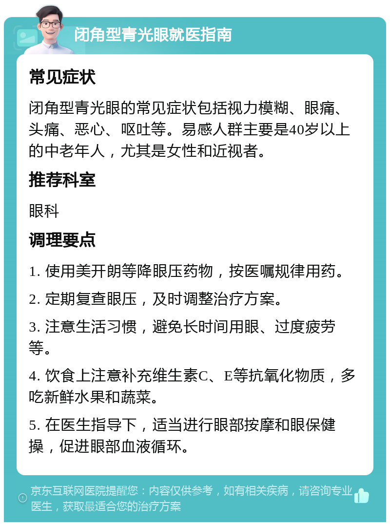 闭角型青光眼就医指南 常见症状 闭角型青光眼的常见症状包括视力模糊、眼痛、头痛、恶心、呕吐等。易感人群主要是40岁以上的中老年人，尤其是女性和近视者。 推荐科室 眼科 调理要点 1. 使用美开朗等降眼压药物，按医嘱规律用药。 2. 定期复查眼压，及时调整治疗方案。 3. 注意生活习惯，避免长时间用眼、过度疲劳等。 4. 饮食上注意补充维生素C、E等抗氧化物质，多吃新鲜水果和蔬菜。 5. 在医生指导下，适当进行眼部按摩和眼保健操，促进眼部血液循环。