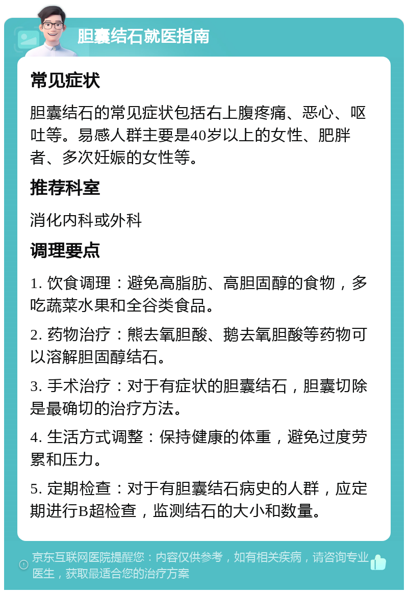 胆囊结石就医指南 常见症状 胆囊结石的常见症状包括右上腹疼痛、恶心、呕吐等。易感人群主要是40岁以上的女性、肥胖者、多次妊娠的女性等。 推荐科室 消化内科或外科 调理要点 1. 饮食调理：避免高脂肪、高胆固醇的食物，多吃蔬菜水果和全谷类食品。 2. 药物治疗：熊去氧胆酸、鹅去氧胆酸等药物可以溶解胆固醇结石。 3. 手术治疗：对于有症状的胆囊结石，胆囊切除是最确切的治疗方法。 4. 生活方式调整：保持健康的体重，避免过度劳累和压力。 5. 定期检查：对于有胆囊结石病史的人群，应定期进行B超检查，监测结石的大小和数量。