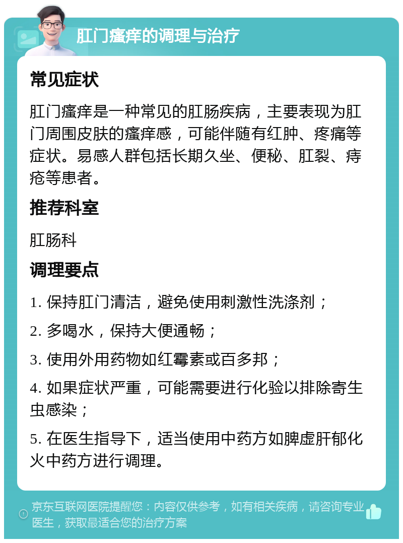 肛门瘙痒的调理与治疗 常见症状 肛门瘙痒是一种常见的肛肠疾病，主要表现为肛门周围皮肤的瘙痒感，可能伴随有红肿、疼痛等症状。易感人群包括长期久坐、便秘、肛裂、痔疮等患者。 推荐科室 肛肠科 调理要点 1. 保持肛门清洁，避免使用刺激性洗涤剂； 2. 多喝水，保持大便通畅； 3. 使用外用药物如红霉素或百多邦； 4. 如果症状严重，可能需要进行化验以排除寄生虫感染； 5. 在医生指导下，适当使用中药方如脾虚肝郁化火中药方进行调理。