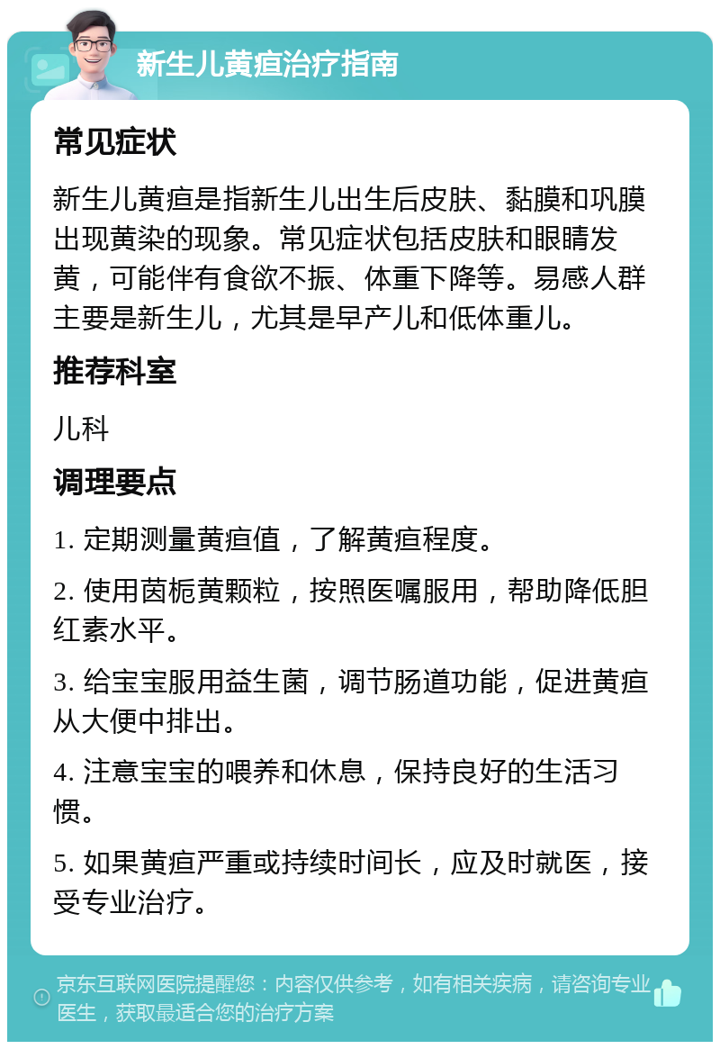 新生儿黄疸治疗指南 常见症状 新生儿黄疸是指新生儿出生后皮肤、黏膜和巩膜出现黄染的现象。常见症状包括皮肤和眼睛发黄，可能伴有食欲不振、体重下降等。易感人群主要是新生儿，尤其是早产儿和低体重儿。 推荐科室 儿科 调理要点 1. 定期测量黄疸值，了解黄疸程度。 2. 使用茵栀黄颗粒，按照医嘱服用，帮助降低胆红素水平。 3. 给宝宝服用益生菌，调节肠道功能，促进黄疸从大便中排出。 4. 注意宝宝的喂养和休息，保持良好的生活习惯。 5. 如果黄疸严重或持续时间长，应及时就医，接受专业治疗。