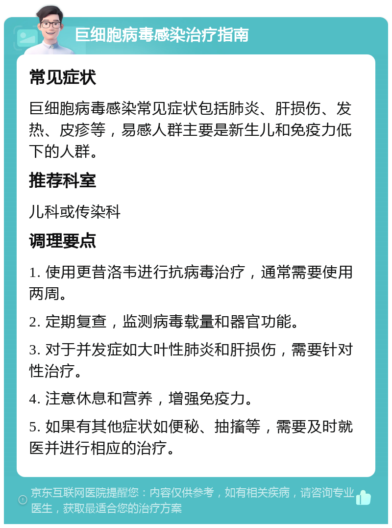 巨细胞病毒感染治疗指南 常见症状 巨细胞病毒感染常见症状包括肺炎、肝损伤、发热、皮疹等，易感人群主要是新生儿和免疫力低下的人群。 推荐科室 儿科或传染科 调理要点 1. 使用更昔洛韦进行抗病毒治疗，通常需要使用两周。 2. 定期复查，监测病毒载量和器官功能。 3. 对于并发症如大叶性肺炎和肝损伤，需要针对性治疗。 4. 注意休息和营养，增强免疫力。 5. 如果有其他症状如便秘、抽搐等，需要及时就医并进行相应的治疗。