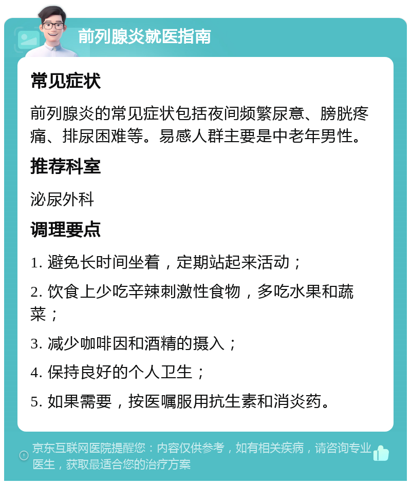 前列腺炎就医指南 常见症状 前列腺炎的常见症状包括夜间频繁尿意、膀胱疼痛、排尿困难等。易感人群主要是中老年男性。 推荐科室 泌尿外科 调理要点 1. 避免长时间坐着，定期站起来活动； 2. 饮食上少吃辛辣刺激性食物，多吃水果和蔬菜； 3. 减少咖啡因和酒精的摄入； 4. 保持良好的个人卫生； 5. 如果需要，按医嘱服用抗生素和消炎药。