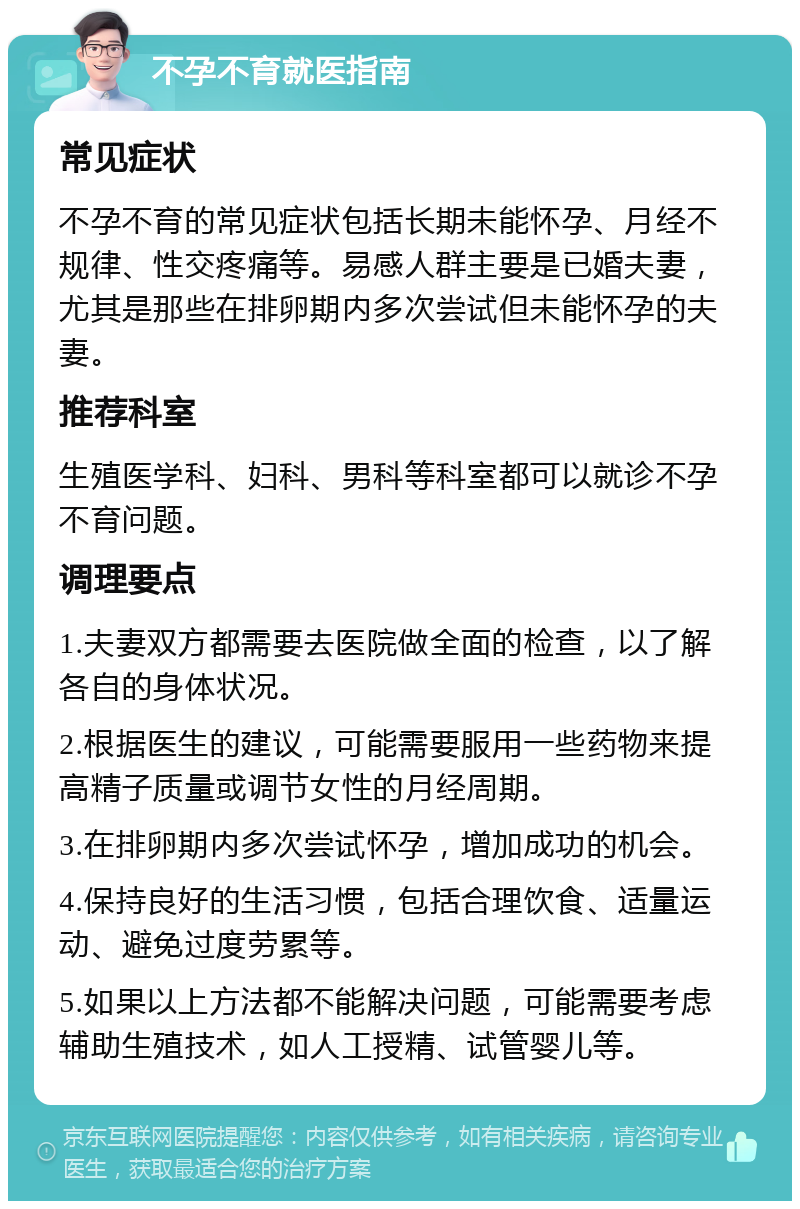 不孕不育就医指南 常见症状 不孕不育的常见症状包括长期未能怀孕、月经不规律、性交疼痛等。易感人群主要是已婚夫妻，尤其是那些在排卵期内多次尝试但未能怀孕的夫妻。 推荐科室 生殖医学科、妇科、男科等科室都可以就诊不孕不育问题。 调理要点 1.夫妻双方都需要去医院做全面的检查，以了解各自的身体状况。 2.根据医生的建议，可能需要服用一些药物来提高精子质量或调节女性的月经周期。 3.在排卵期内多次尝试怀孕，增加成功的机会。 4.保持良好的生活习惯，包括合理饮食、适量运动、避免过度劳累等。 5.如果以上方法都不能解决问题，可能需要考虑辅助生殖技术，如人工授精、试管婴儿等。