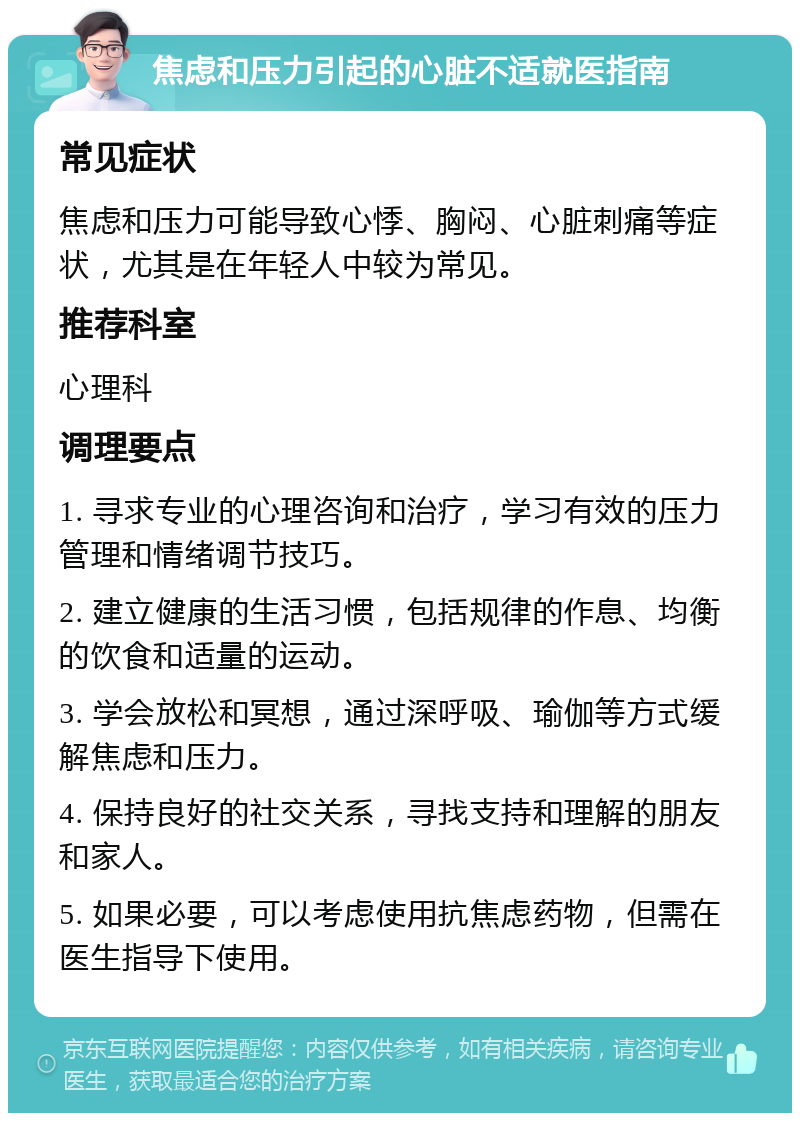 焦虑和压力引起的心脏不适就医指南 常见症状 焦虑和压力可能导致心悸、胸闷、心脏刺痛等症状，尤其是在年轻人中较为常见。 推荐科室 心理科 调理要点 1. 寻求专业的心理咨询和治疗，学习有效的压力管理和情绪调节技巧。 2. 建立健康的生活习惯，包括规律的作息、均衡的饮食和适量的运动。 3. 学会放松和冥想，通过深呼吸、瑜伽等方式缓解焦虑和压力。 4. 保持良好的社交关系，寻找支持和理解的朋友和家人。 5. 如果必要，可以考虑使用抗焦虑药物，但需在医生指导下使用。