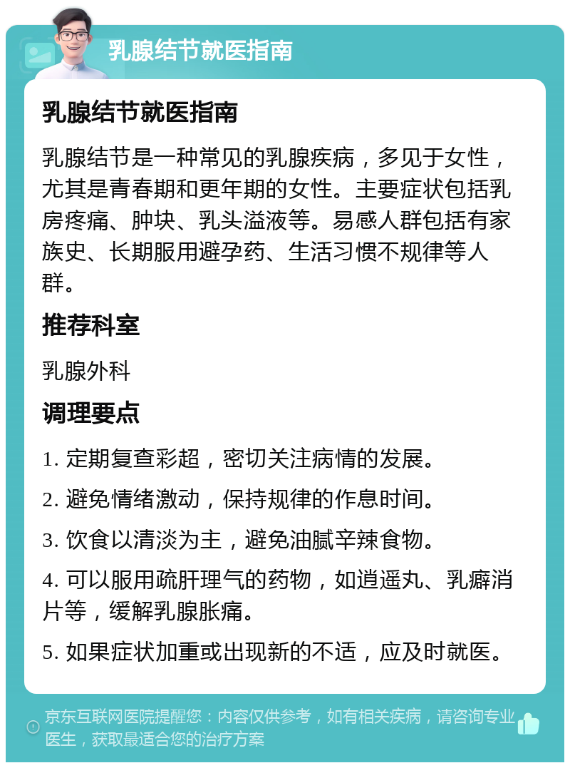 乳腺结节就医指南 乳腺结节就医指南 乳腺结节是一种常见的乳腺疾病，多见于女性，尤其是青春期和更年期的女性。主要症状包括乳房疼痛、肿块、乳头溢液等。易感人群包括有家族史、长期服用避孕药、生活习惯不规律等人群。 推荐科室 乳腺外科 调理要点 1. 定期复查彩超，密切关注病情的发展。 2. 避免情绪激动，保持规律的作息时间。 3. 饮食以清淡为主，避免油腻辛辣食物。 4. 可以服用疏肝理气的药物，如逍遥丸、乳癖消片等，缓解乳腺胀痛。 5. 如果症状加重或出现新的不适，应及时就医。