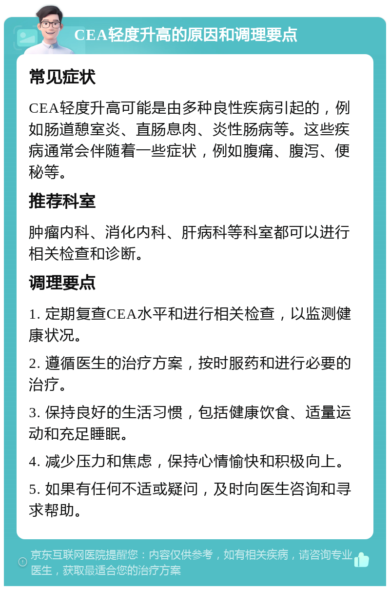 CEA轻度升高的原因和调理要点 常见症状 CEA轻度升高可能是由多种良性疾病引起的，例如肠道憩室炎、直肠息肉、炎性肠病等。这些疾病通常会伴随着一些症状，例如腹痛、腹泻、便秘等。 推荐科室 肿瘤内科、消化内科、肝病科等科室都可以进行相关检查和诊断。 调理要点 1. 定期复查CEA水平和进行相关检查，以监测健康状况。 2. 遵循医生的治疗方案，按时服药和进行必要的治疗。 3. 保持良好的生活习惯，包括健康饮食、适量运动和充足睡眠。 4. 减少压力和焦虑，保持心情愉快和积极向上。 5. 如果有任何不适或疑问，及时向医生咨询和寻求帮助。