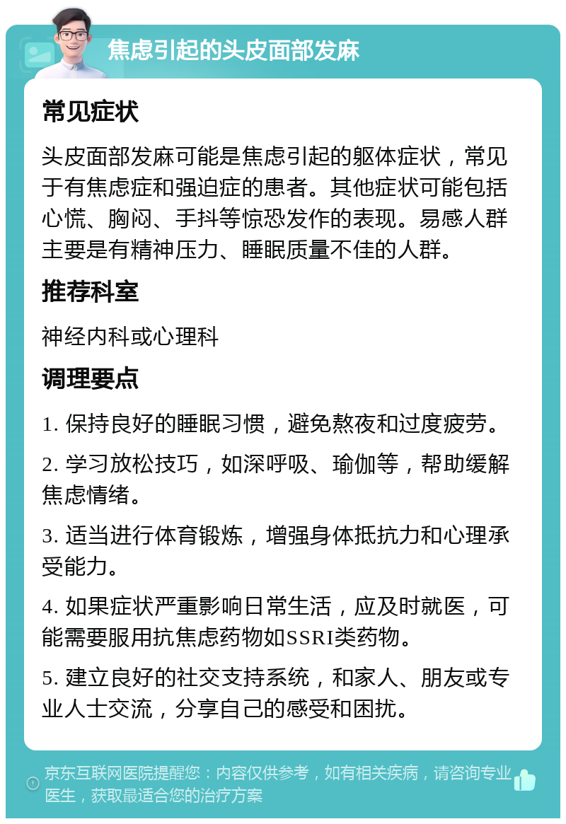 焦虑引起的头皮面部发麻 常见症状 头皮面部发麻可能是焦虑引起的躯体症状，常见于有焦虑症和强迫症的患者。其他症状可能包括心慌、胸闷、手抖等惊恐发作的表现。易感人群主要是有精神压力、睡眠质量不佳的人群。 推荐科室 神经内科或心理科 调理要点 1. 保持良好的睡眠习惯，避免熬夜和过度疲劳。 2. 学习放松技巧，如深呼吸、瑜伽等，帮助缓解焦虑情绪。 3. 适当进行体育锻炼，增强身体抵抗力和心理承受能力。 4. 如果症状严重影响日常生活，应及时就医，可能需要服用抗焦虑药物如SSRI类药物。 5. 建立良好的社交支持系统，和家人、朋友或专业人士交流，分享自己的感受和困扰。