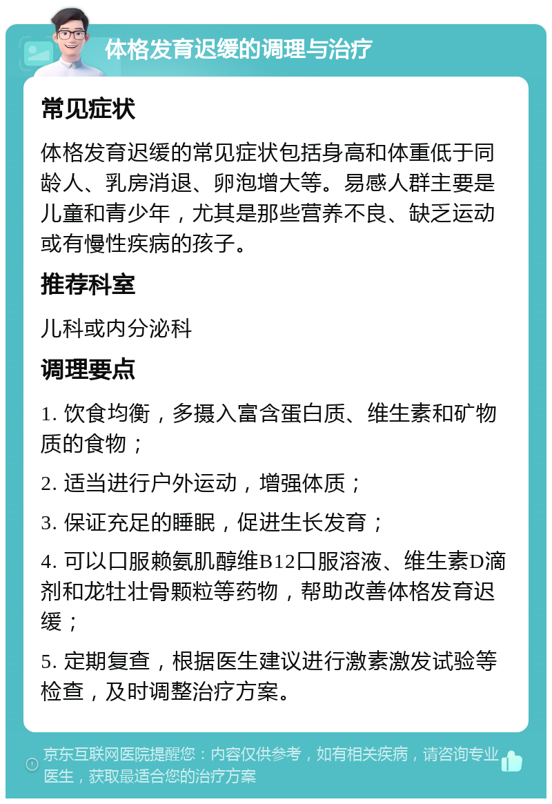 体格发育迟缓的调理与治疗 常见症状 体格发育迟缓的常见症状包括身高和体重低于同龄人、乳房消退、卵泡增大等。易感人群主要是儿童和青少年，尤其是那些营养不良、缺乏运动或有慢性疾病的孩子。 推荐科室 儿科或内分泌科 调理要点 1. 饮食均衡，多摄入富含蛋白质、维生素和矿物质的食物； 2. 适当进行户外运动，增强体质； 3. 保证充足的睡眠，促进生长发育； 4. 可以口服赖氨肌醇维B12口服溶液、维生素D滴剂和龙牡壮骨颗粒等药物，帮助改善体格发育迟缓； 5. 定期复查，根据医生建议进行激素激发试验等检查，及时调整治疗方案。