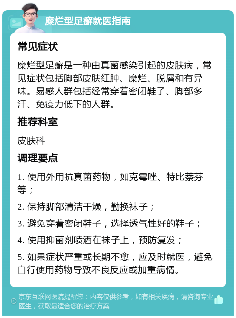 糜烂型足癣就医指南 常见症状 糜烂型足癣是一种由真菌感染引起的皮肤病，常见症状包括脚部皮肤红肿、糜烂、脱屑和有异味。易感人群包括经常穿着密闭鞋子、脚部多汗、免疫力低下的人群。 推荐科室 皮肤科 调理要点 1. 使用外用抗真菌药物，如克霉唑、特比萘芬等； 2. 保持脚部清洁干燥，勤换袜子； 3. 避免穿着密闭鞋子，选择透气性好的鞋子； 4. 使用抑菌剂喷洒在袜子上，预防复发； 5. 如果症状严重或长期不愈，应及时就医，避免自行使用药物导致不良反应或加重病情。