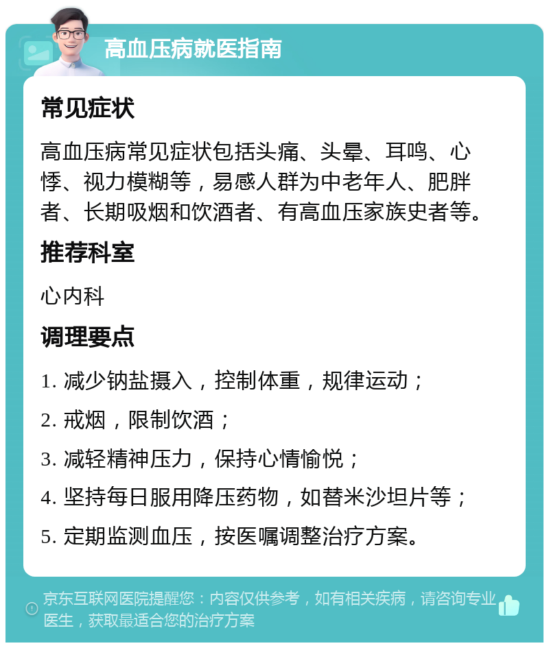 高血压病就医指南 常见症状 高血压病常见症状包括头痛、头晕、耳鸣、心悸、视力模糊等，易感人群为中老年人、肥胖者、长期吸烟和饮酒者、有高血压家族史者等。 推荐科室 心内科 调理要点 1. 减少钠盐摄入，控制体重，规律运动； 2. 戒烟，限制饮酒； 3. 减轻精神压力，保持心情愉悦； 4. 坚持每日服用降压药物，如替米沙坦片等； 5. 定期监测血压，按医嘱调整治疗方案。