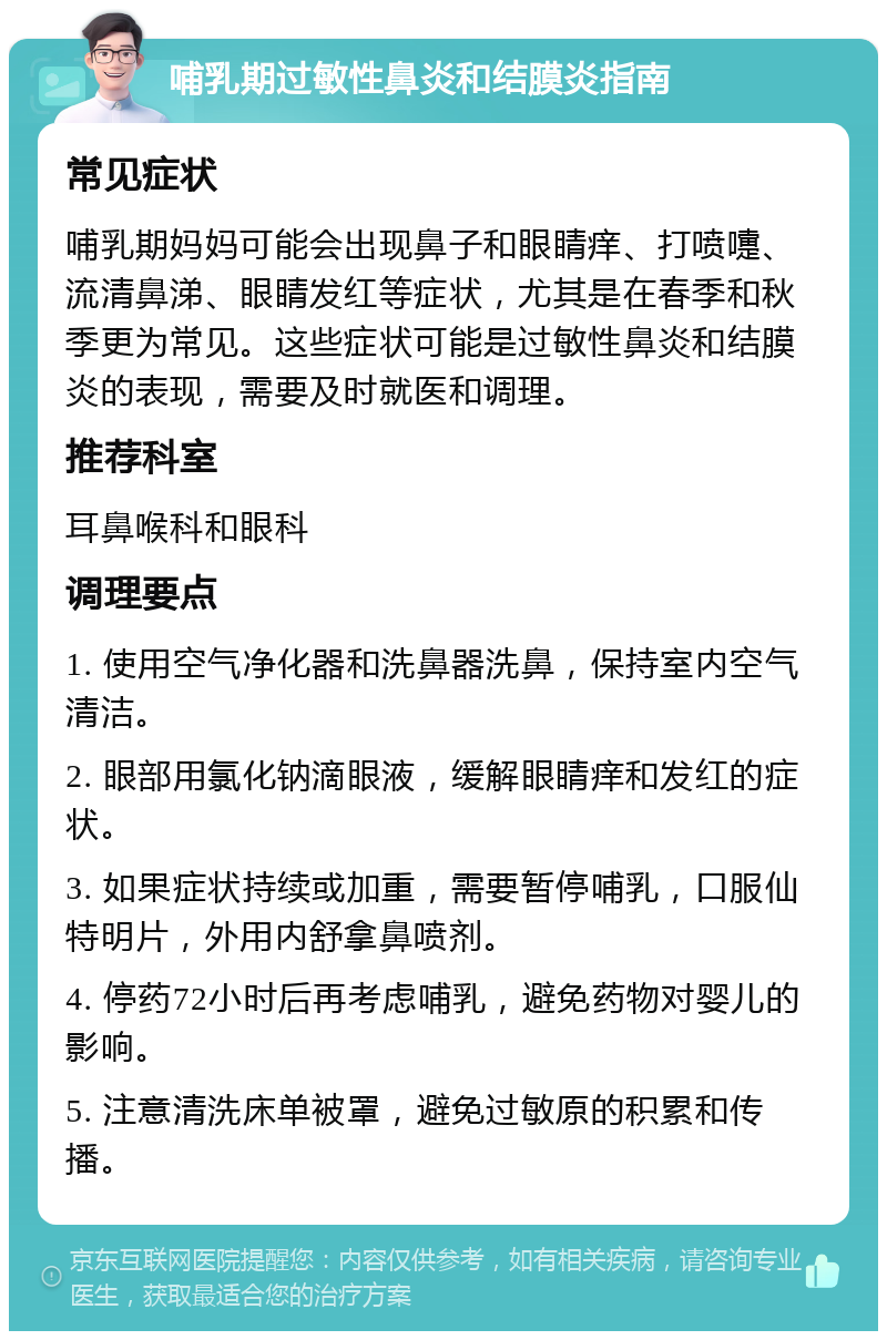 哺乳期过敏性鼻炎和结膜炎指南 常见症状 哺乳期妈妈可能会出现鼻子和眼睛痒、打喷嚏、流清鼻涕、眼睛发红等症状，尤其是在春季和秋季更为常见。这些症状可能是过敏性鼻炎和结膜炎的表现，需要及时就医和调理。 推荐科室 耳鼻喉科和眼科 调理要点 1. 使用空气净化器和洗鼻器洗鼻，保持室内空气清洁。 2. 眼部用氯化钠滴眼液，缓解眼睛痒和发红的症状。 3. 如果症状持续或加重，需要暂停哺乳，口服仙特明片，外用内舒拿鼻喷剂。 4. 停药72小时后再考虑哺乳，避免药物对婴儿的影响。 5. 注意清洗床单被罩，避免过敏原的积累和传播。