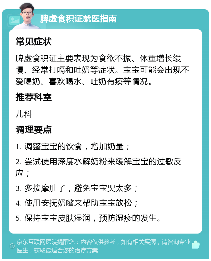 脾虚食积证就医指南 常见症状 脾虚食积证主要表现为食欲不振、体重增长缓慢、经常打嗝和吐奶等症状。宝宝可能会出现不爱喝奶、喜欢喝水、吐奶有痰等情况。 推荐科室 儿科 调理要点 1. 调整宝宝的饮食，增加奶量； 2. 尝试使用深度水解奶粉来缓解宝宝的过敏反应； 3. 多按摩肚子，避免宝宝哭太多； 4. 使用安抚奶嘴来帮助宝宝放松； 5. 保持宝宝皮肤湿润，预防湿疹的发生。