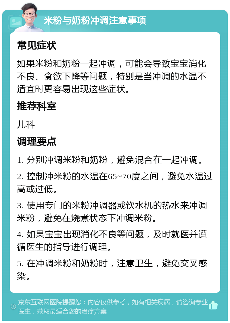 米粉与奶粉冲调注意事项 常见症状 如果米粉和奶粉一起冲调，可能会导致宝宝消化不良、食欲下降等问题，特别是当冲调的水温不适宜时更容易出现这些症状。 推荐科室 儿科 调理要点 1. 分别冲调米粉和奶粉，避免混合在一起冲调。 2. 控制冲米粉的水温在65~70度之间，避免水温过高或过低。 3. 使用专门的米粉冲调器或饮水机的热水来冲调米粉，避免在烧煮状态下冲调米粉。 4. 如果宝宝出现消化不良等问题，及时就医并遵循医生的指导进行调理。 5. 在冲调米粉和奶粉时，注意卫生，避免交叉感染。