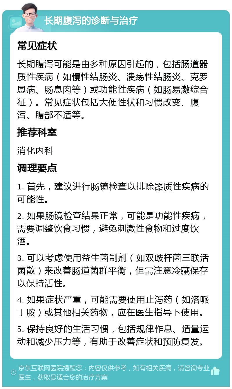 长期腹泻的诊断与治疗 常见症状 长期腹泻可能是由多种原因引起的，包括肠道器质性疾病（如慢性结肠炎、溃疡性结肠炎、克罗恩病、肠息肉等）或功能性疾病（如肠易激综合征）。常见症状包括大便性状和习惯改变、腹泻、腹部不适等。 推荐科室 消化内科 调理要点 1. 首先，建议进行肠镜检查以排除器质性疾病的可能性。 2. 如果肠镜检查结果正常，可能是功能性疾病，需要调整饮食习惯，避免刺激性食物和过度饮酒。 3. 可以考虑使用益生菌制剂（如双歧杆菌三联活菌散）来改善肠道菌群平衡，但需注意冷藏保存以保持活性。 4. 如果症状严重，可能需要使用止泻药（如洛哌丁胺）或其他相关药物，应在医生指导下使用。 5. 保持良好的生活习惯，包括规律作息、适量运动和减少压力等，有助于改善症状和预防复发。