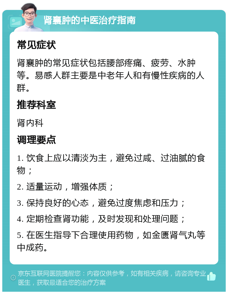 肾襄肿的中医治疗指南 常见症状 肾襄肿的常见症状包括腰部疼痛、疲劳、水肿等。易感人群主要是中老年人和有慢性疾病的人群。 推荐科室 肾内科 调理要点 1. 饮食上应以清淡为主，避免过咸、过油腻的食物； 2. 适量运动，增强体质； 3. 保持良好的心态，避免过度焦虑和压力； 4. 定期检查肾功能，及时发现和处理问题； 5. 在医生指导下合理使用药物，如金匮肾气丸等中成药。