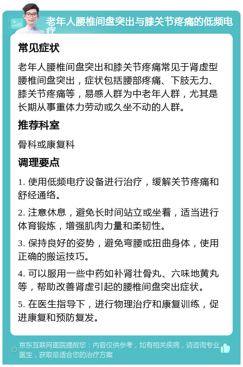 老年人腰椎间盘突出与膝关节疼痛的低频电疗 常见症状 老年人腰椎间盘突出和膝关节疼痛常见于肾虚型腰椎间盘突出，症状包括腰部疼痛、下肢无力、膝关节疼痛等，易感人群为中老年人群，尤其是长期从事重体力劳动或久坐不动的人群。 推荐科室 骨科或康复科 调理要点 1. 使用低频电疗设备进行治疗，缓解关节疼痛和舒经通络。 2. 注意休息，避免长时间站立或坐着，适当进行体育锻炼，增强肌肉力量和柔韧性。 3. 保持良好的姿势，避免弯腰或扭曲身体，使用正确的搬运技巧。 4. 可以服用一些中药如补肾壮骨丸、六味地黄丸等，帮助改善肾虚引起的腰椎间盘突出症状。 5. 在医生指导下，进行物理治疗和康复训练，促进康复和预防复发。