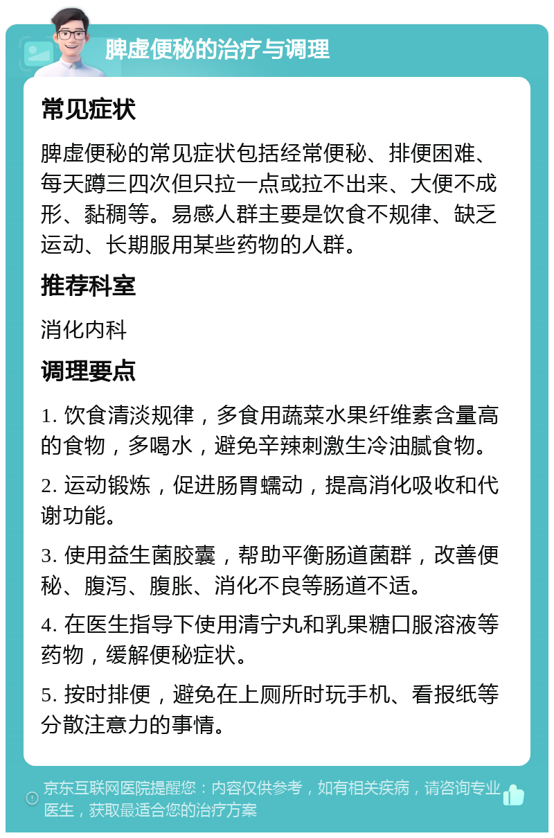 脾虚便秘的治疗与调理 常见症状 脾虚便秘的常见症状包括经常便秘、排便困难、每天蹲三四次但只拉一点或拉不出来、大便不成形、黏稠等。易感人群主要是饮食不规律、缺乏运动、长期服用某些药物的人群。 推荐科室 消化内科 调理要点 1. 饮食清淡规律，多食用蔬菜水果纤维素含量高的食物，多喝水，避免辛辣刺激生冷油腻食物。 2. 运动锻炼，促进肠胃蠕动，提高消化吸收和代谢功能。 3. 使用益生菌胶囊，帮助平衡肠道菌群，改善便秘、腹泻、腹胀、消化不良等肠道不适。 4. 在医生指导下使用清宁丸和乳果糖口服溶液等药物，缓解便秘症状。 5. 按时排便，避免在上厕所时玩手机、看报纸等分散注意力的事情。