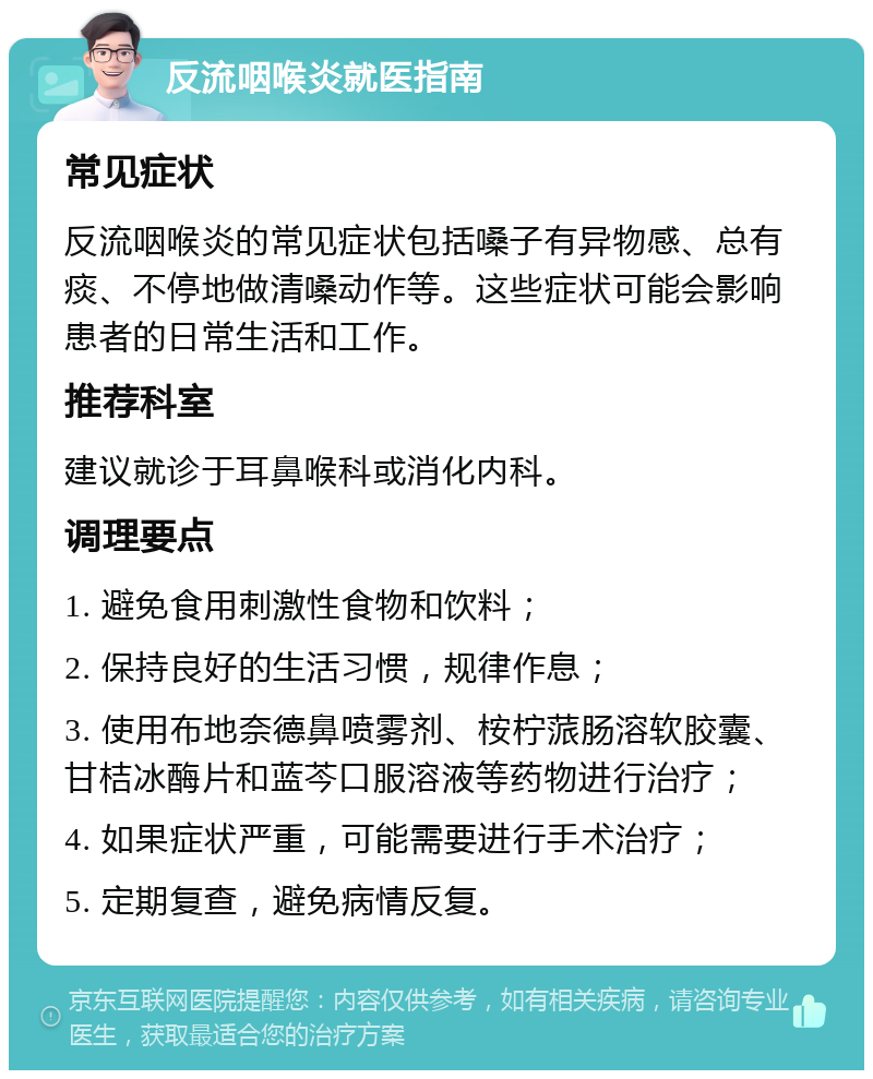 反流咽喉炎就医指南 常见症状 反流咽喉炎的常见症状包括嗓子有异物感、总有痰、不停地做清嗓动作等。这些症状可能会影响患者的日常生活和工作。 推荐科室 建议就诊于耳鼻喉科或消化内科。 调理要点 1. 避免食用刺激性食物和饮料； 2. 保持良好的生活习惯，规律作息； 3. 使用布地奈德鼻喷雾剂、桉柠蒎肠溶软胶囊、甘桔冰酶片和蓝芩口服溶液等药物进行治疗； 4. 如果症状严重，可能需要进行手术治疗； 5. 定期复查，避免病情反复。