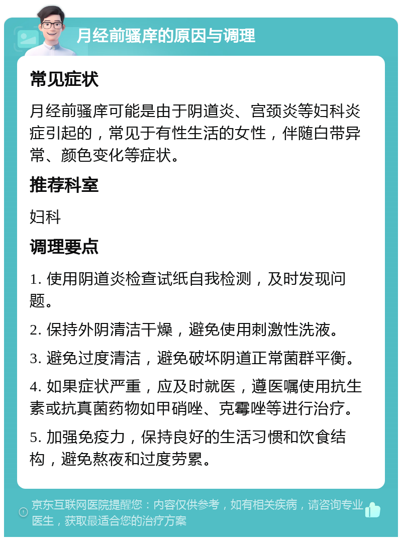 月经前骚庠的原因与调理 常见症状 月经前骚庠可能是由于阴道炎、宫颈炎等妇科炎症引起的，常见于有性生活的女性，伴随白带异常、颜色变化等症状。 推荐科室 妇科 调理要点 1. 使用阴道炎检查试纸自我检测，及时发现问题。 2. 保持外阴清洁干燥，避免使用刺激性洗液。 3. 避免过度清洁，避免破坏阴道正常菌群平衡。 4. 如果症状严重，应及时就医，遵医嘱使用抗生素或抗真菌药物如甲硝唑、克霉唑等进行治疗。 5. 加强免疫力，保持良好的生活习惯和饮食结构，避免熬夜和过度劳累。