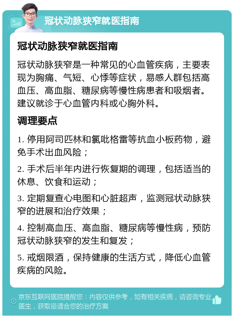 冠状动脉狭窄就医指南 冠状动脉狭窄就医指南 冠状动脉狭窄是一种常见的心血管疾病，主要表现为胸痛、气短、心悸等症状，易感人群包括高血压、高血脂、糖尿病等慢性病患者和吸烟者。建议就诊于心血管内科或心胸外科。 调理要点 1. 停用阿司匹林和氯吡格雷等抗血小板药物，避免手术出血风险； 2. 手术后半年内进行恢复期的调理，包括适当的休息、饮食和运动； 3. 定期复查心电图和心脏超声，监测冠状动脉狭窄的进展和治疗效果； 4. 控制高血压、高血脂、糖尿病等慢性病，预防冠状动脉狭窄的发生和复发； 5. 戒烟限酒，保持健康的生活方式，降低心血管疾病的风险。