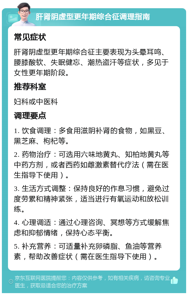 肝肾阴虚型更年期综合征调理指南 常见症状 肝肾阴虚型更年期综合征主要表现为头晕耳鸣、腰膝酸软、失眠健忘、潮热盗汗等症状，多见于女性更年期阶段。 推荐科室 妇科或中医科 调理要点 1. 饮食调理：多食用滋阴补肾的食物，如黑豆、黑芝麻、枸杞等。 2. 药物治疗：可选用六味地黄丸、知柏地黄丸等中药方剂，或者西药如雌激素替代疗法（需在医生指导下使用）。 3. 生活方式调整：保持良好的作息习惯，避免过度劳累和精神紧张，适当进行有氧运动和放松训练。 4. 心理调适：通过心理咨询、冥想等方式缓解焦虑和抑郁情绪，保持心态平衡。 5. 补充营养：可适量补充卵磷脂、鱼油等营养素，帮助改善症状（需在医生指导下使用）。