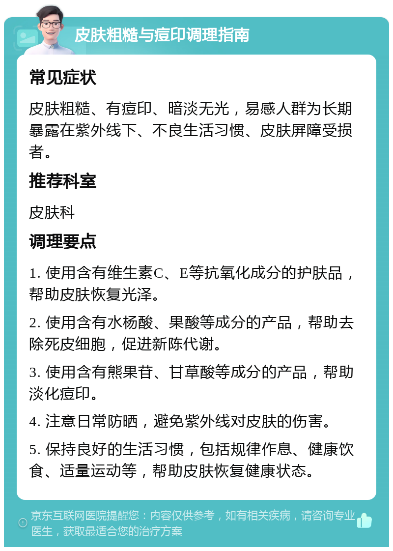 皮肤粗糙与痘印调理指南 常见症状 皮肤粗糙、有痘印、暗淡无光，易感人群为长期暴露在紫外线下、不良生活习惯、皮肤屏障受损者。 推荐科室 皮肤科 调理要点 1. 使用含有维生素C、E等抗氧化成分的护肤品，帮助皮肤恢复光泽。 2. 使用含有水杨酸、果酸等成分的产品，帮助去除死皮细胞，促进新陈代谢。 3. 使用含有熊果苷、甘草酸等成分的产品，帮助淡化痘印。 4. 注意日常防晒，避免紫外线对皮肤的伤害。 5. 保持良好的生活习惯，包括规律作息、健康饮食、适量运动等，帮助皮肤恢复健康状态。