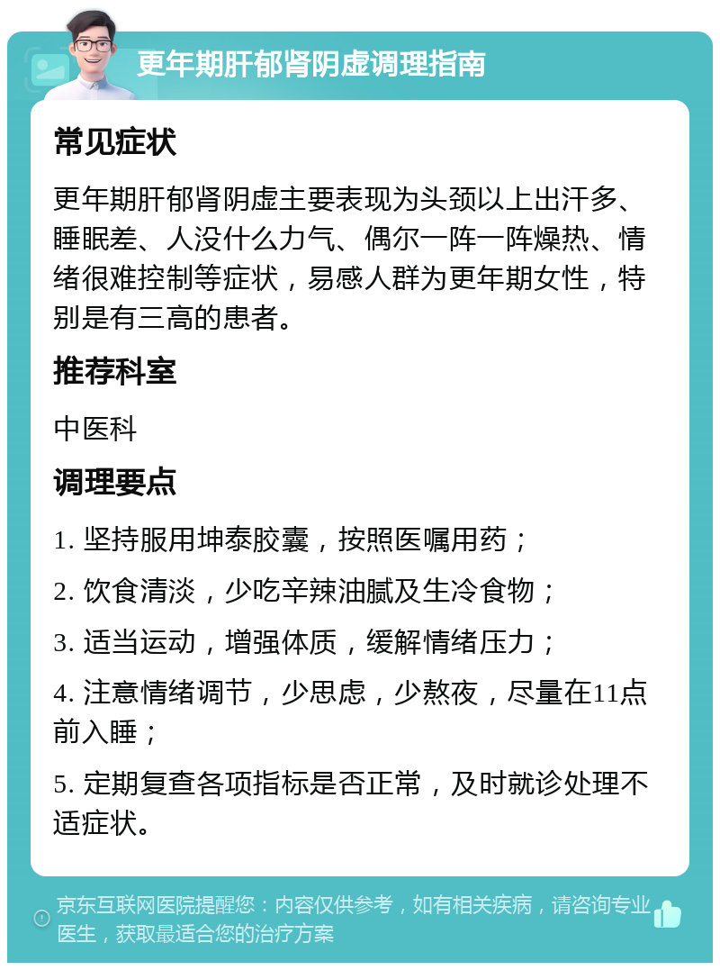 更年期肝郁肾阴虚调理指南 常见症状 更年期肝郁肾阴虚主要表现为头颈以上出汗多、睡眠差、人没什么力气、偶尔一阵一阵燥热、情绪很难控制等症状，易感人群为更年期女性，特别是有三高的患者。 推荐科室 中医科 调理要点 1. 坚持服用坤泰胶囊，按照医嘱用药； 2. 饮食清淡，少吃辛辣油腻及生冷食物； 3. 适当运动，增强体质，缓解情绪压力； 4. 注意情绪调节，少思虑，少熬夜，尽量在11点前入睡； 5. 定期复查各项指标是否正常，及时就诊处理不适症状。