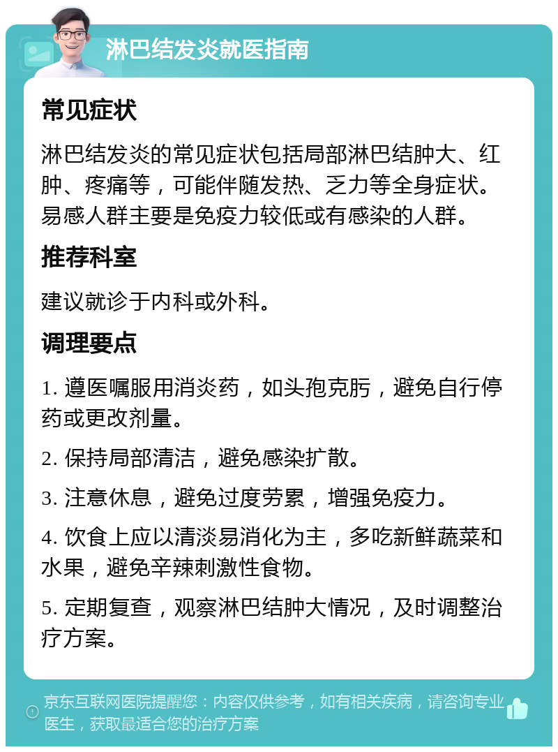 淋巴结发炎就医指南 常见症状 淋巴结发炎的常见症状包括局部淋巴结肿大、红肿、疼痛等，可能伴随发热、乏力等全身症状。易感人群主要是免疫力较低或有感染的人群。 推荐科室 建议就诊于内科或外科。 调理要点 1. 遵医嘱服用消炎药，如头孢克肟，避免自行停药或更改剂量。 2. 保持局部清洁，避免感染扩散。 3. 注意休息，避免过度劳累，增强免疫力。 4. 饮食上应以清淡易消化为主，多吃新鲜蔬菜和水果，避免辛辣刺激性食物。 5. 定期复查，观察淋巴结肿大情况，及时调整治疗方案。