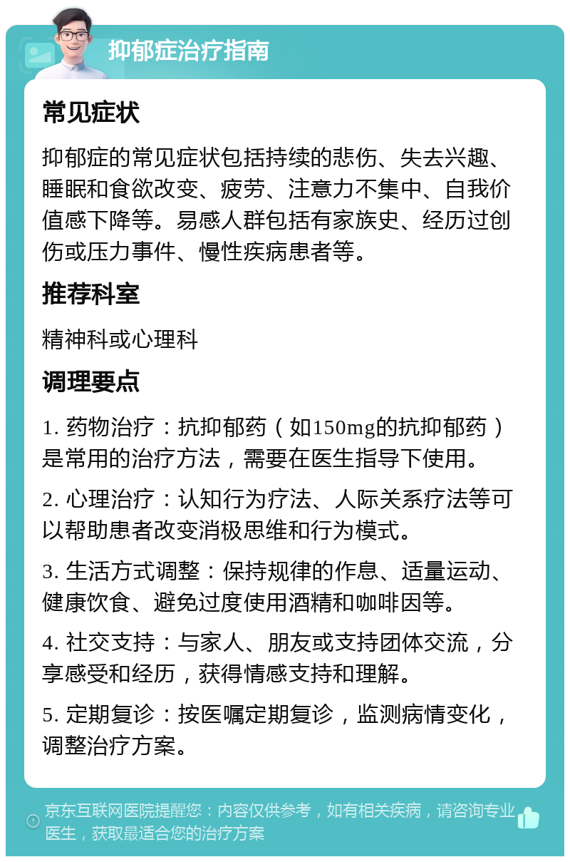 抑郁症治疗指南 常见症状 抑郁症的常见症状包括持续的悲伤、失去兴趣、睡眠和食欲改变、疲劳、注意力不集中、自我价值感下降等。易感人群包括有家族史、经历过创伤或压力事件、慢性疾病患者等。 推荐科室 精神科或心理科 调理要点 1. 药物治疗：抗抑郁药（如150mg的抗抑郁药）是常用的治疗方法，需要在医生指导下使用。 2. 心理治疗：认知行为疗法、人际关系疗法等可以帮助患者改变消极思维和行为模式。 3. 生活方式调整：保持规律的作息、适量运动、健康饮食、避免过度使用酒精和咖啡因等。 4. 社交支持：与家人、朋友或支持团体交流，分享感受和经历，获得情感支持和理解。 5. 定期复诊：按医嘱定期复诊，监测病情变化，调整治疗方案。