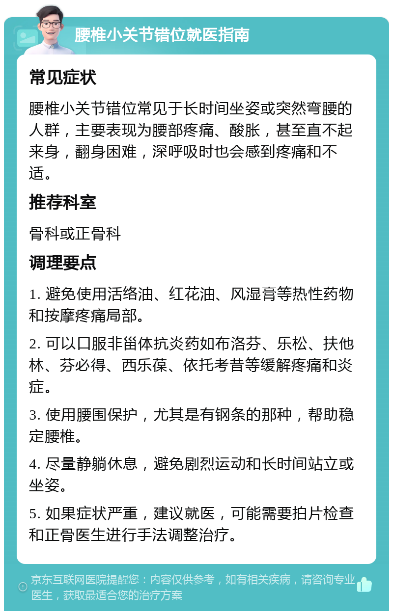 腰椎小关节错位就医指南 常见症状 腰椎小关节错位常见于长时间坐姿或突然弯腰的人群，主要表现为腰部疼痛、酸胀，甚至直不起来身，翻身困难，深呼吸时也会感到疼痛和不适。 推荐科室 骨科或正骨科 调理要点 1. 避免使用活络油、红花油、风湿膏等热性药物和按摩疼痛局部。 2. 可以口服非甾体抗炎药如布洛芬、乐松、扶他林、芬必得、西乐葆、依托考昔等缓解疼痛和炎症。 3. 使用腰围保护，尤其是有钢条的那种，帮助稳定腰椎。 4. 尽量静躺休息，避免剧烈运动和长时间站立或坐姿。 5. 如果症状严重，建议就医，可能需要拍片检查和正骨医生进行手法调整治疗。