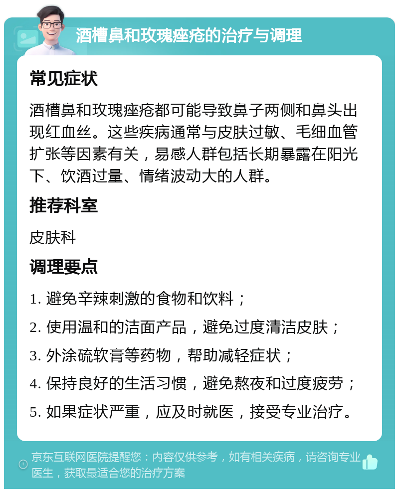 酒槽鼻和玫瑰痤疮的治疗与调理 常见症状 酒槽鼻和玫瑰痤疮都可能导致鼻子两侧和鼻头出现红血丝。这些疾病通常与皮肤过敏、毛细血管扩张等因素有关，易感人群包括长期暴露在阳光下、饮酒过量、情绪波动大的人群。 推荐科室 皮肤科 调理要点 1. 避免辛辣刺激的食物和饮料； 2. 使用温和的洁面产品，避免过度清洁皮肤； 3. 外涂硫软膏等药物，帮助减轻症状； 4. 保持良好的生活习惯，避免熬夜和过度疲劳； 5. 如果症状严重，应及时就医，接受专业治疗。