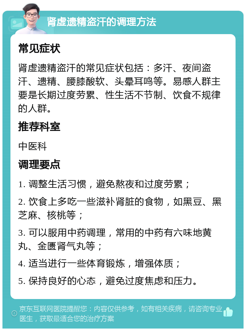 肾虚遗精盗汗的调理方法 常见症状 肾虚遗精盗汗的常见症状包括：多汗、夜间盗汗、遗精、腰膝酸软、头晕耳鸣等。易感人群主要是长期过度劳累、性生活不节制、饮食不规律的人群。 推荐科室 中医科 调理要点 1. 调整生活习惯，避免熬夜和过度劳累； 2. 饮食上多吃一些滋补肾脏的食物，如黑豆、黑芝麻、核桃等； 3. 可以服用中药调理，常用的中药有六味地黄丸、金匮肾气丸等； 4. 适当进行一些体育锻炼，增强体质； 5. 保持良好的心态，避免过度焦虑和压力。