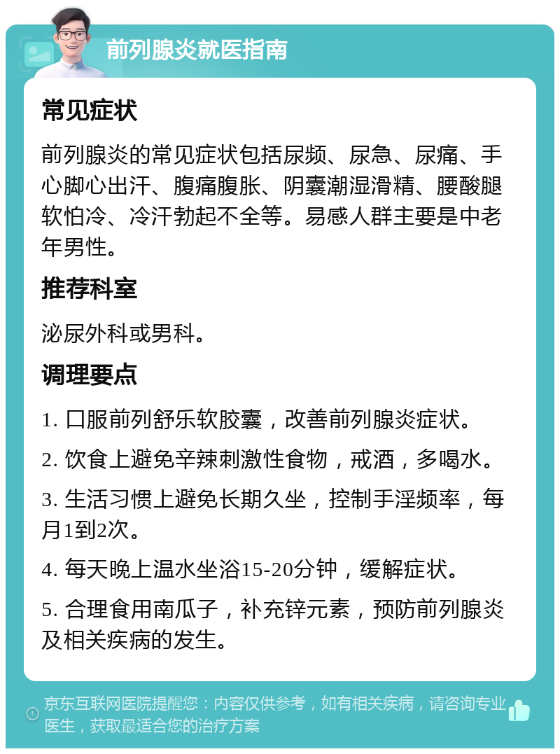 前列腺炎就医指南 常见症状 前列腺炎的常见症状包括尿频、尿急、尿痛、手心脚心出汗、腹痛腹胀、阴囊潮湿滑精、腰酸腿软怕冷、冷汗勃起不全等。易感人群主要是中老年男性。 推荐科室 泌尿外科或男科。 调理要点 1. 口服前列舒乐软胶囊，改善前列腺炎症状。 2. 饮食上避免辛辣刺激性食物，戒酒，多喝水。 3. 生活习惯上避免长期久坐，控制手淫频率，每月1到2次。 4. 每天晚上温水坐浴15-20分钟，缓解症状。 5. 合理食用南瓜子，补充锌元素，预防前列腺炎及相关疾病的发生。