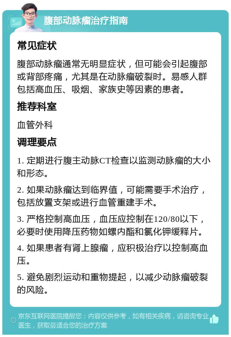 腹部动脉瘤治疗指南 常见症状 腹部动脉瘤通常无明显症状，但可能会引起腹部或背部疼痛，尤其是在动脉瘤破裂时。易感人群包括高血压、吸烟、家族史等因素的患者。 推荐科室 血管外科 调理要点 1. 定期进行腹主动脉CT检查以监测动脉瘤的大小和形态。 2. 如果动脉瘤达到临界值，可能需要手术治疗，包括放置支架或进行血管重建手术。 3. 严格控制高血压，血压应控制在120/80以下，必要时使用降压药物如螺内酯和氯化钾缓释片。 4. 如果患者有肾上腺瘤，应积极治疗以控制高血压。 5. 避免剧烈运动和重物提起，以减少动脉瘤破裂的风险。