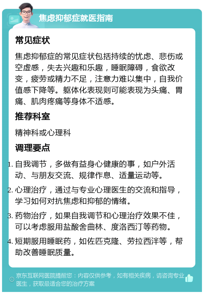 焦虑抑郁症就医指南 常见症状 焦虑抑郁症的常见症状包括持续的忧虑、悲伤或空虚感，失去兴趣和乐趣，睡眠障碍，食欲改变，疲劳或精力不足，注意力难以集中，自我价值感下降等。躯体化表现则可能表现为头痛、胃痛、肌肉疼痛等身体不适感。 推荐科室 精神科或心理科 调理要点 自我调节，多做有益身心健康的事，如户外活动、与朋友交流、规律作息、适量运动等。 心理治疗，通过与专业心理医生的交流和指导，学习如何对抗焦虑和抑郁的情绪。 药物治疗，如果自我调节和心理治疗效果不佳，可以考虑服用盐酸舍曲林、度洛西汀等药物。 短期服用睡眠药，如佐匹克隆、劳拉西泮等，帮助改善睡眠质量。